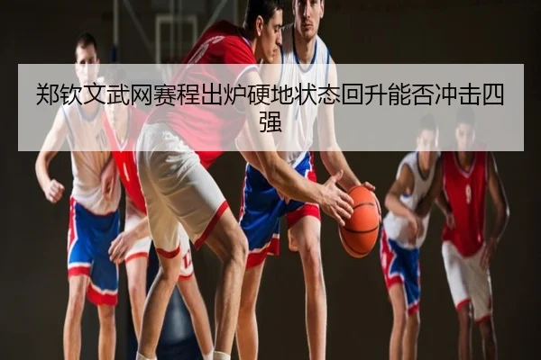郑钦文武网赛程出炉硬地状态回升能否冲击四强