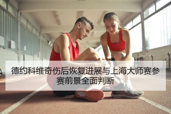 德约科维奇伤后恢复进展与上海大师赛参赛前景全面判断