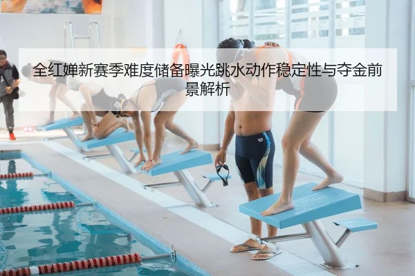 全红婵新赛季难度储备曝光跳水动作稳定性与夺金前景解析